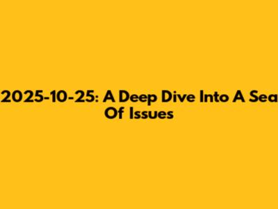 2025-10-25: A Deep Dive Into A Sea Of Issues