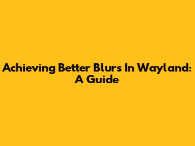 Achieving Better Blurs In Wayland: A Guide