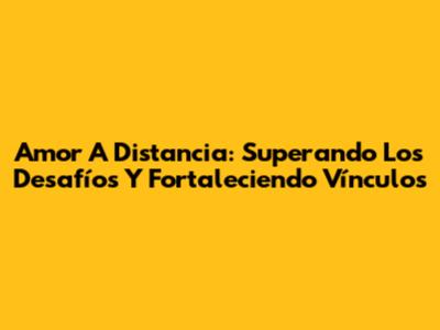 Amor A Distancia: Superando Los Desafíos Y Fortaleciendo Vínculos