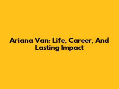 Ariana Van: Life, Career, And Lasting Impact
