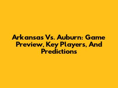 Arkansas Vs. Auburn: Game Preview, Key Players, And Predictions