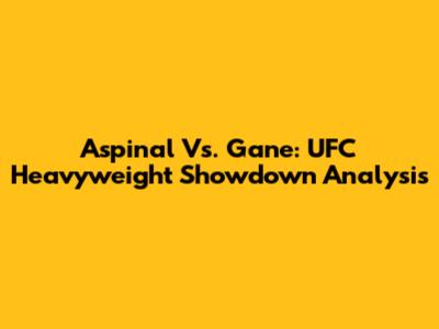 Aspinal Vs. Gane: UFC Heavyweight Showdown Analysis