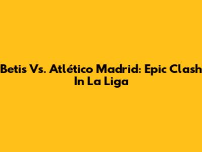 Betis Vs. Atlético Madrid: Epic Clash In La Liga