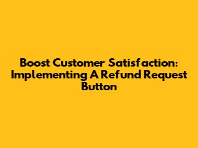 Boost Customer Satisfaction: Implementing A Refund Request Button