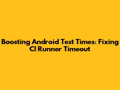 Boosting Android Test Times: Fixing CI Runner Timeout