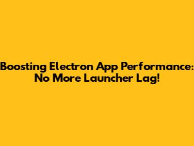 Boosting Electron App Performance: No More Launcher Lag!