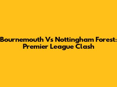 Bournemouth Vs Nottingham Forest: Premier League Clash
