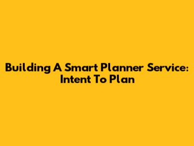 Building A Smart Planner Service: Intent To Plan