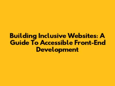 Building Inclusive Websites: A Guide To Accessible Front-End Development