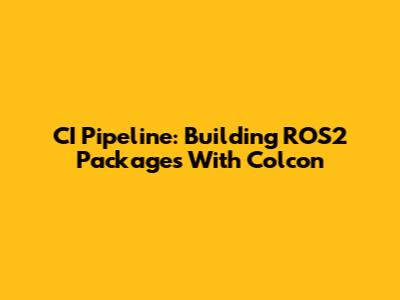 CI Pipeline: Building ROS2 Packages With Colcon