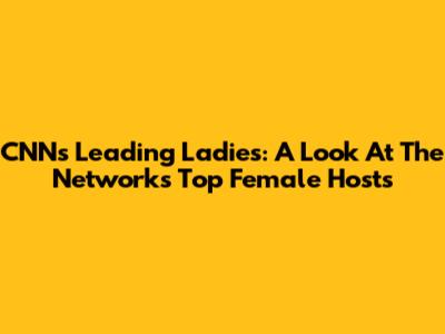 CNN's Leading Ladies: A Look At The Network's Top Female Hosts