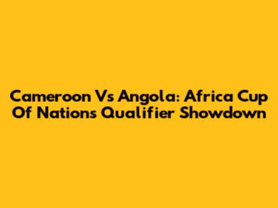 Cameroon Vs Angola: Africa Cup Of Nations Qualifier Showdown