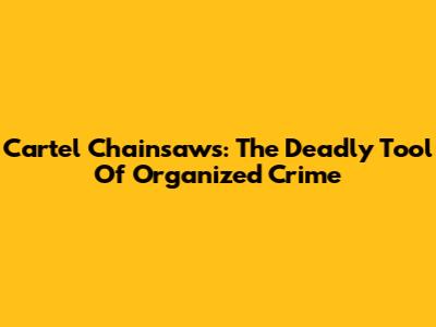 Cartel Chainsaws: The Deadly Tool Of Organized Crime
