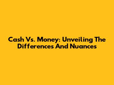 Cash Vs. Money: Unveiling The Differences And Nuances