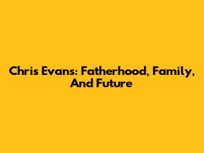 Chris Evans: Fatherhood, Family, And Future