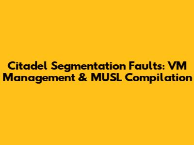 Citadel Segmentation Faults: VM Management & MUSL Compilation