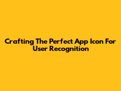 Crafting The Perfect App Icon For User Recognition