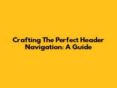 Crafting The Perfect Header Navigation: A Guide