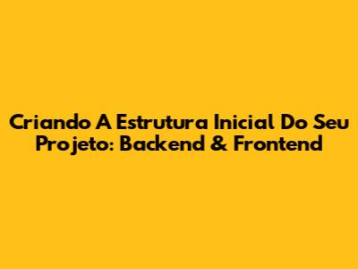 Criando A Estrutura Inicial Do Seu Projeto: Backend & Frontend