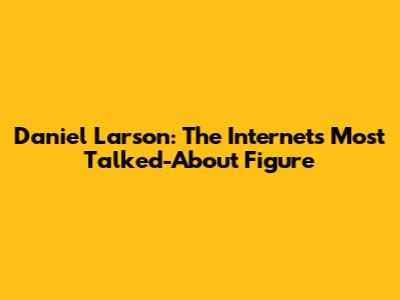 Daniel Larson: The Internet's Most Talked-About Figure
