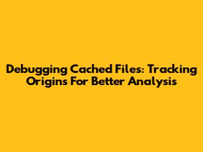 Debugging Cached Files: Tracking Origins For Better Analysis