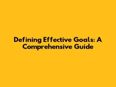Defining Effective Goals: A Comprehensive Guide