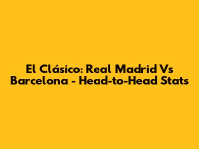 El Clásico: Real Madrid Vs Barcelona - Head-to-Head Stats