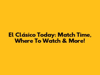 El Clásico Today: Match Time, Where To Watch & More!