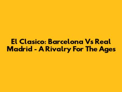El Clasico: Barcelona Vs Real Madrid - A Rivalry For The Ages