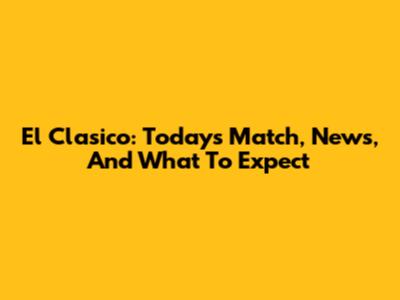 El Clasico: Today's Match, News, And What To Expect