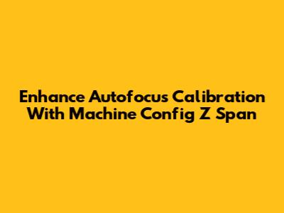 Enhance Autofocus Calibration With Machine Config Z Span
