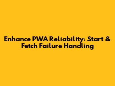 Enhance PWA Reliability: Start & Fetch Failure Handling