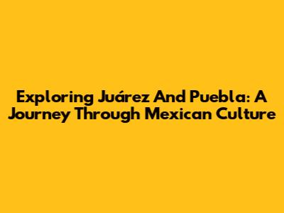 Exploring Juárez And Puebla: A Journey Through Mexican Culture