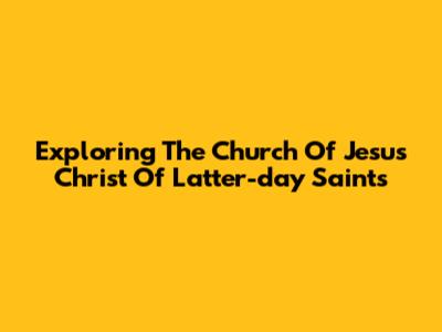 Exploring The Church Of Jesus Christ Of Latter-day Saints
