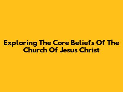 Exploring The Core Beliefs Of The Church Of Jesus Christ