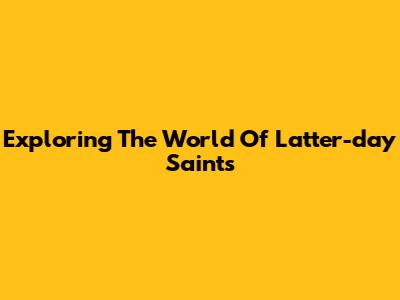 Exploring The World Of Latter-day Saints