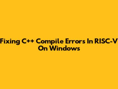 Fixing C++ Compile Errors In RISC-V On Windows