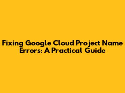 Fixing Google Cloud Project Name Errors: A Practical Guide