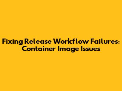 Fixing Release Workflow Failures: Container Image Issues