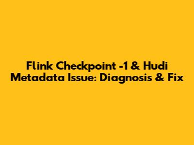 Flink Checkpoint -1 & Hudi Metadata Issue: Diagnosis & Fix