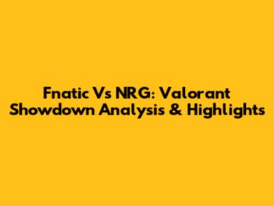 Fnatic Vs NRG: Valorant Showdown Analysis & Highlights