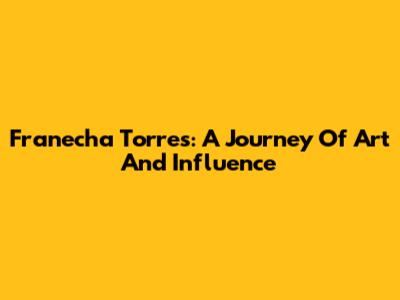 Franecha Torres: A Journey Of Art And Influence