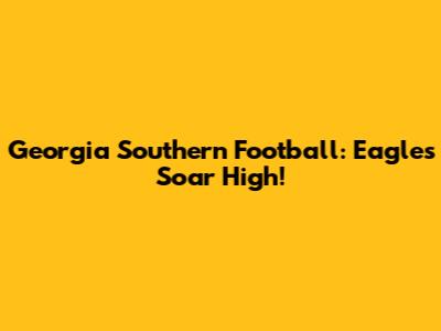 Georgia Southern Football: Eagles Soar High!