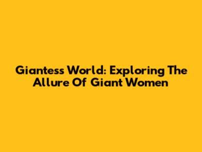 Giantess World: Exploring The Allure Of Giant Women