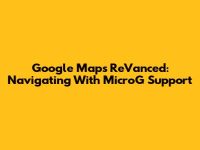 Google Maps ReVanced: Navigating With MicroG Support
