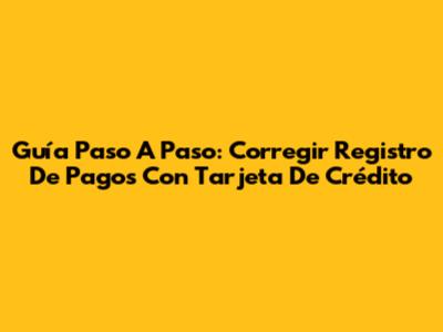 Guía Paso A Paso: Corregir Registro De Pagos Con Tarjeta De Crédito
