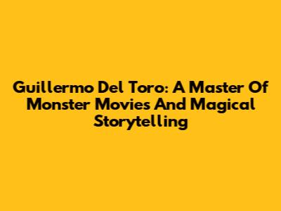 Guillermo Del Toro: A Master Of Monster Movies And Magical Storytelling