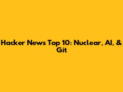 Hacker News Top 10: Nuclear, AI, & Git