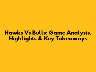 Hawks Vs Bulls: Game Analysis, Highlights & Key Takeaways