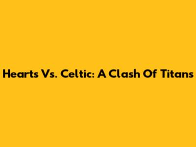 Hearts Vs. Celtic: A Clash Of Titans